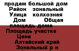 продам большой дом › Район ­ зональный › Улица ­ колхозная › Дом ­ 133 › Общая площадь дома ­ 72 › Площадь участка ­ 36 › Цена ­ 1 000 000 - Алтайский край, Зональный р-н, Буланиха с. Недвижимость » Дома, коттеджи, дачи продажа   